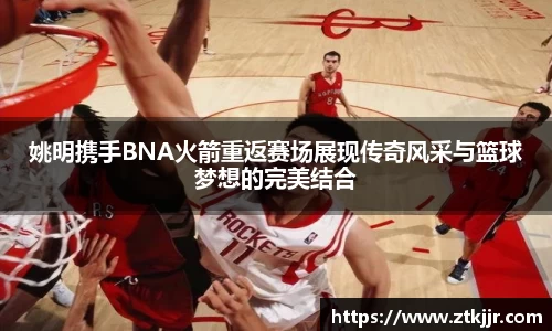 姚明携手BNA火箭重返赛场展现传奇风采与篮球梦想的完美结合